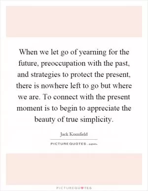 When we let go of yearning for the future, preoccupation with the past, and strategies to protect the present, there is nowhere left to go but where we are. To connect with the present moment is to begin to appreciate the beauty of true simplicity Picture Quote #1