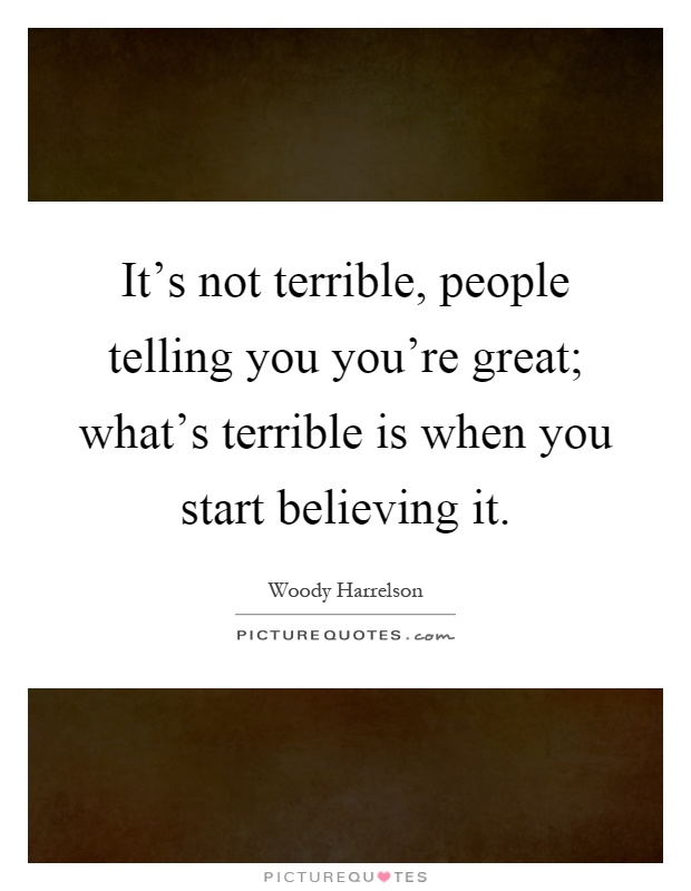 It's not terrible, people telling you you're great; what's terrible is when you start believing it Picture Quote #1