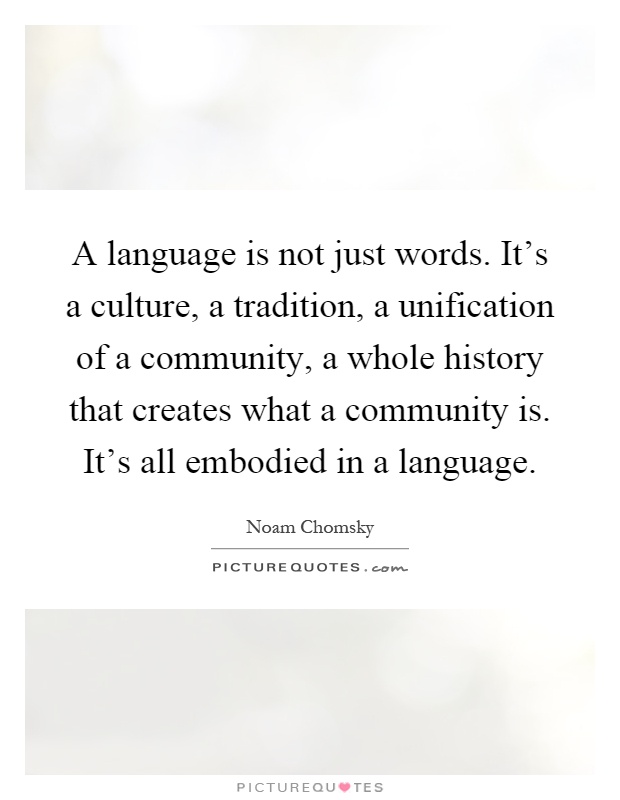 A language is not just words. It's a culture, a tradition, a unification of a community, a whole history that creates what a community is. It's all embodied in a language Picture Quote #1