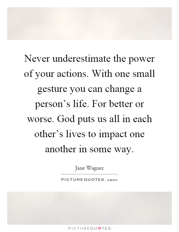 Never underestimate the power of your actions. With one small gesture you can change a person's life. For better or worse. God puts us all in each other's lives to impact one another in some way Picture Quote #1