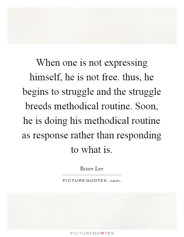 When one is not expressing himself, he is not free. thus, he begins to struggle and the struggle breeds methodical routine. Soon, he is doing his methodical routine as response rather than responding to what is Picture Quote #1