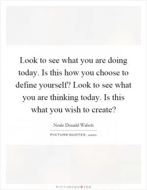 Look to see what you are doing today. Is this how you choose to define yourself? Look to see what you are thinking today. Is this what you wish to create? Picture Quote #1