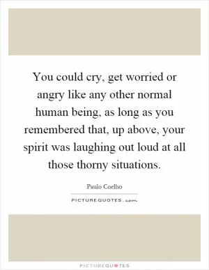 You could cry, get worried or angry like any other normal human being, as long as you remembered that, up above, your spirit was laughing out loud at all those thorny situations Picture Quote #1