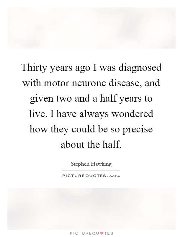 Thirty years ago I was diagnosed with motor neurone disease, and given two and a half years to live. I have always wondered how they could be so precise about the half Picture Quote #1