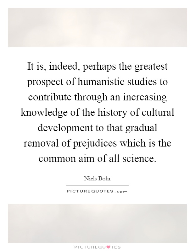 It is, indeed, perhaps the greatest prospect of humanistic studies to contribute through an increasing knowledge of the history of cultural development to that gradual removal of prejudices which is the common aim of all science Picture Quote #1
