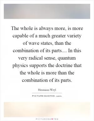 The whole is always more, is more capable of a much greater variety of wave states, than the combination of its parts.... In this very radical sense, quantum physics supports the doctrine that the whole is more than the combination of its parts Picture Quote #1