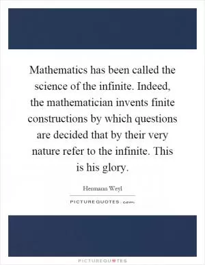 Mathematics has been called the science of the infinite. Indeed, the mathematician invents finite constructions by which questions are decided that by their very nature refer to the infinite. This is his glory Picture Quote #1