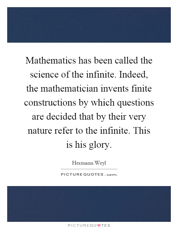 Mathematics has been called the science of the infinite. Indeed, the mathematician invents finite constructions by which questions are decided that by their very nature refer to the infinite. This is his glory Picture Quote #1