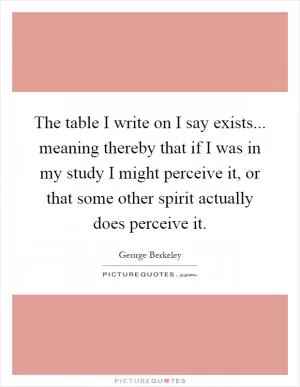 The table I write on I say exists... meaning thereby that if I was in my study I might perceive it, or that some other spirit actually does perceive it Picture Quote #1
