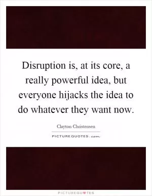 Disruption is, at its core, a really powerful idea, but everyone hijacks the idea to do whatever they want now Picture Quote #1
