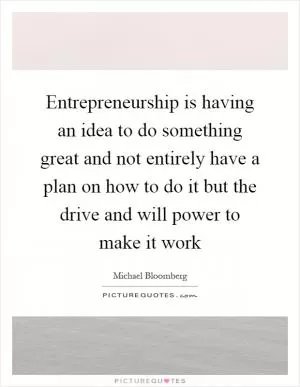 Entrepreneurship is having an idea to do something great and not entirely have a plan on how to do it but the drive and will power to make it work Picture Quote #1