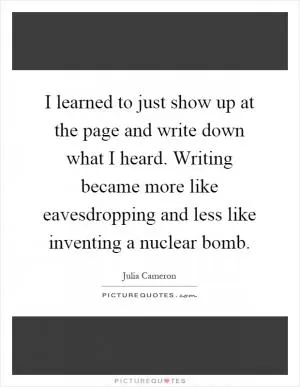 I learned to just show up at the page and write down what I heard. Writing became more like eavesdropping and less like inventing a nuclear bomb Picture Quote #1