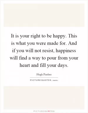 It is your right to be happy. This is what you were made for. And if you will not resist, happiness will find a way to pour from your heart and fill your days Picture Quote #1