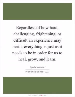 Regardless of how hard, challenging, frightening, or difficult an experience may seem, everything is just as it needs to be in order for us to heal, grow, and learn Picture Quote #1
