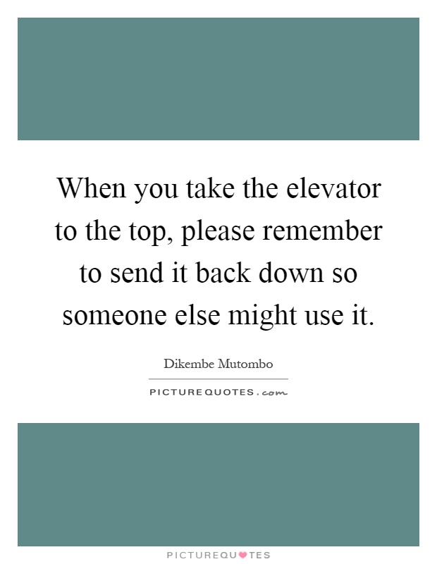 When you take the elevator to the top, please remember to send it back down so someone else might use it Picture Quote #1