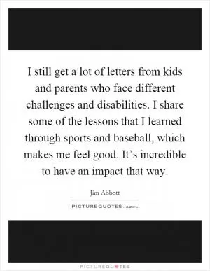 I still get a lot of letters from kids and parents who face different challenges and disabilities. I share some of the lessons that I learned through sports and baseball, which makes me feel good. It’s incredible to have an impact that way Picture Quote #1