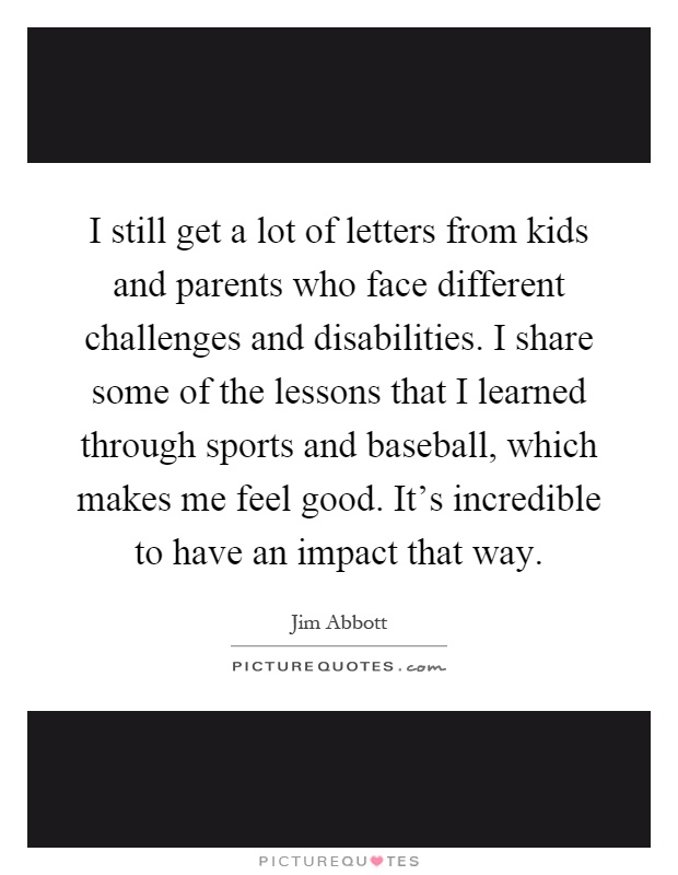 I still get a lot of letters from kids and parents who face different challenges and disabilities. I share some of the lessons that I learned through sports and baseball, which makes me feel good. It's incredible to have an impact that way Picture Quote #1