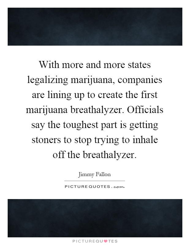 With more and more states legalizing marijuana, companies are lining up to create the first marijuana breathalyzer. Officials say the toughest part is getting stoners to stop trying to inhale off the breathalyzer Picture Quote #1