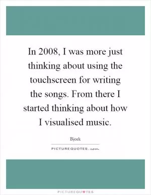 In 2008, I was more just thinking about using the touchscreen for writing the songs. From there I started thinking about how I visualised music Picture Quote #1