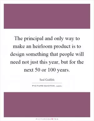 The principal and only way to make an heirloom product is to design something that people will need not just this year, but for the next 50 or 100 years Picture Quote #1
