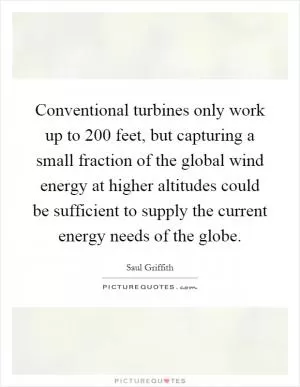 Conventional turbines only work up to 200 feet, but capturing a small fraction of the global wind energy at higher altitudes could be sufficient to supply the current energy needs of the globe Picture Quote #1