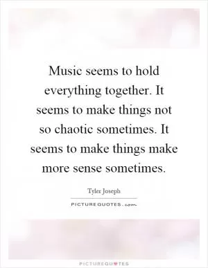 Music seems to hold everything together. It seems to make things not so chaotic sometimes. It seems to make things make more sense sometimes Picture Quote #1
