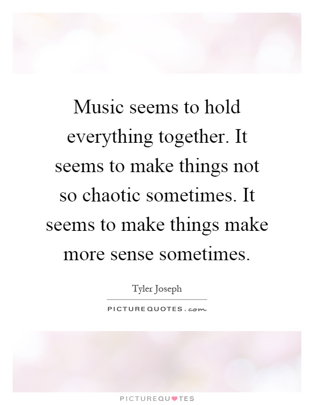 Music seems to hold everything together. It seems to make things not so chaotic sometimes. It seems to make things make more sense sometimes Picture Quote #1