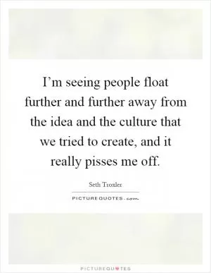 I’m seeing people float further and further away from the idea and the culture that we tried to create, and it really pisses me off Picture Quote #1