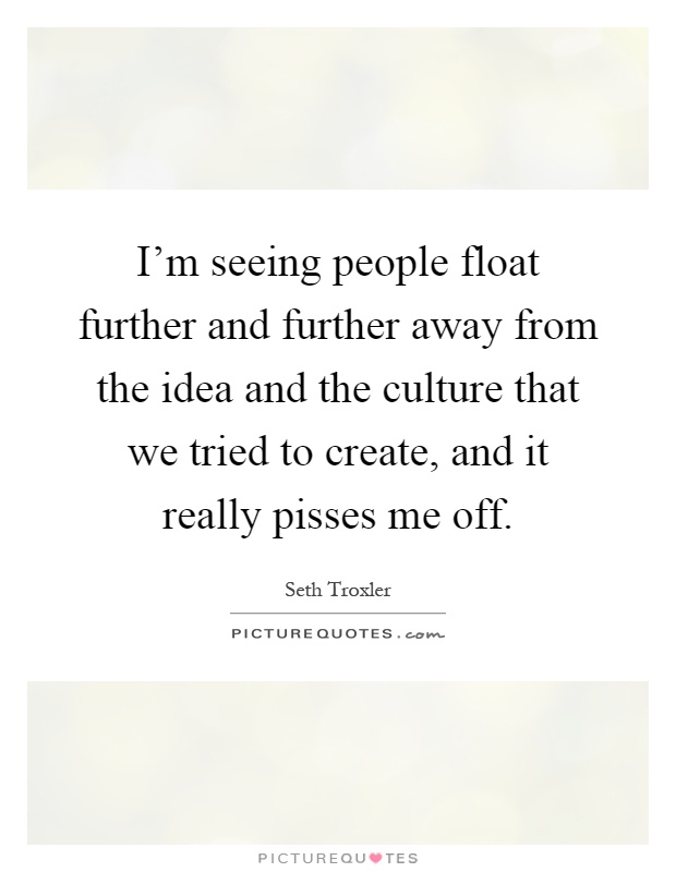 I'm seeing people float further and further away from the idea and the culture that we tried to create, and it really pisses me off Picture Quote #1