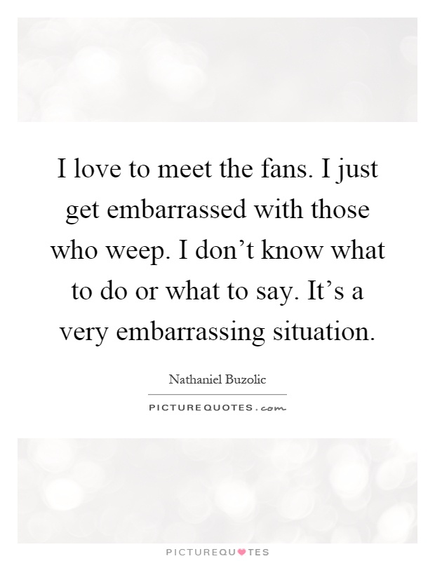 I love to meet the fans. I just get embarrassed with those who weep. I don't know what to do or what to say. It's a very embarrassing situation Picture Quote #1