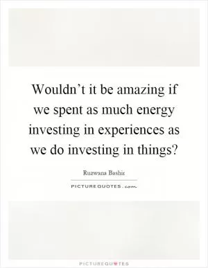 Wouldn’t it be amazing if we spent as much energy investing in experiences as we do investing in things? Picture Quote #1