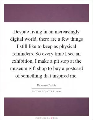 Despite living in an increasingly digital world, there are a few things I still like to keep as physical reminders. So every time I see an exhibition, I make a pit stop at the museum gift shop to buy a postcard of something that inspired me Picture Quote #1