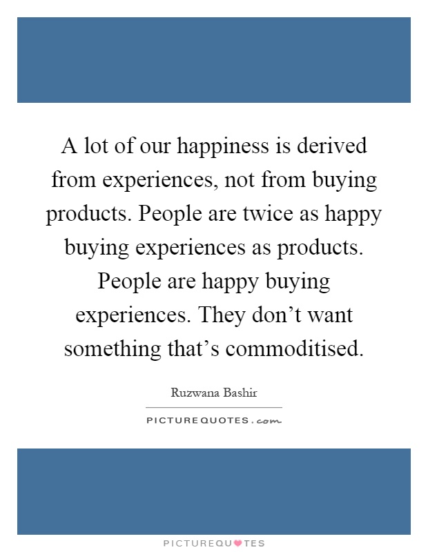 A lot of our happiness is derived from experiences, not from buying products. People are twice as happy buying experiences as products. People are happy buying experiences. They don't want something that's commoditised Picture Quote #1