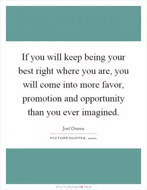 If you will keep being your best right where you are, you will come into more favor, promotion and opportunity than you ever imagined Picture Quote #1