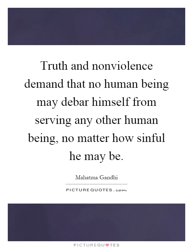 Truth and nonviolence demand that no human being may debar himself from serving any other human being, no matter how sinful he may be Picture Quote #1