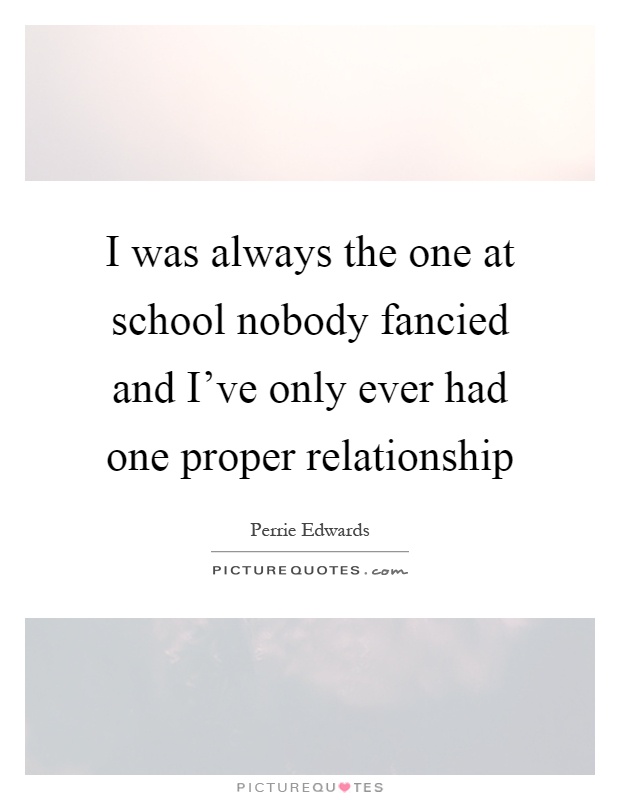 I was always the one at school nobody fancied and I've only ever had one proper relationship Picture Quote #1