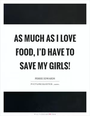 As much as I love food, I’d have to save my girls! Picture Quote #1