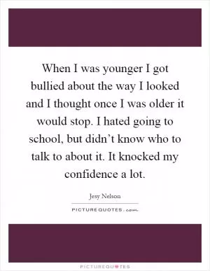 When I was younger I got bullied about the way I looked and I thought once I was older it would stop. I hated going to school, but didn’t know who to talk to about it. It knocked my confidence a lot Picture Quote #1