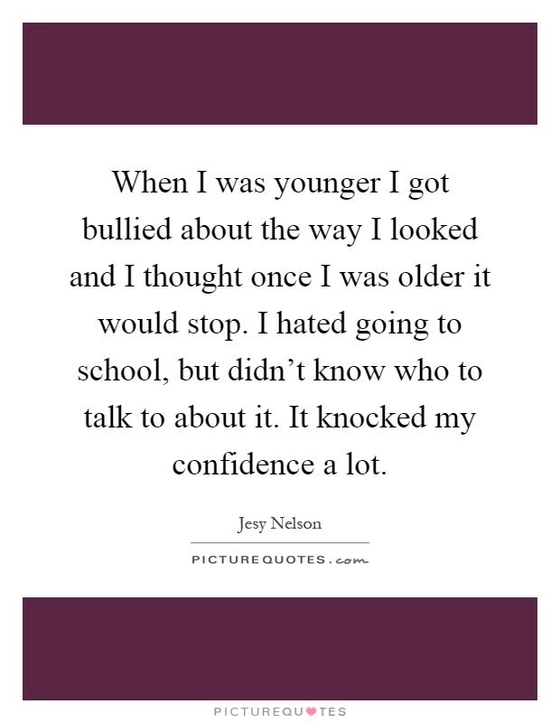 When I was younger I got bullied about the way I looked and I thought once I was older it would stop. I hated going to school, but didn't know who to talk to about it. It knocked my confidence a lot Picture Quote #1