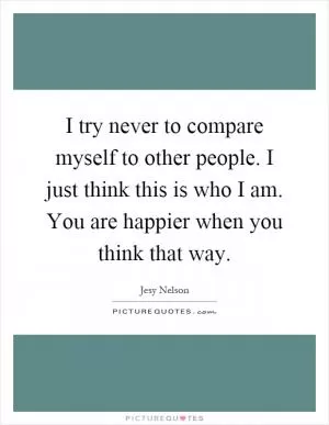 I try never to compare myself to other people. I just think this is who I am. You are happier when you think that way Picture Quote #1