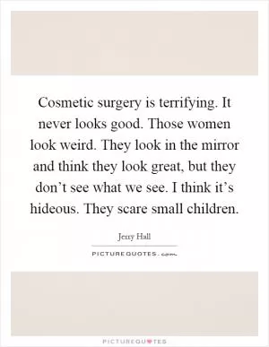 Cosmetic surgery is terrifying. It never looks good. Those women look weird. They look in the mirror and think they look great, but they don’t see what we see. I think it’s hideous. They scare small children Picture Quote #1