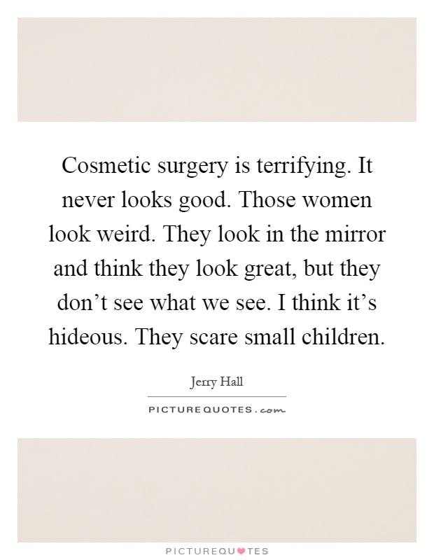 Cosmetic surgery is terrifying. It never looks good. Those women look weird. They look in the mirror and think they look great, but they don't see what we see. I think it's hideous. They scare small children Picture Quote #1