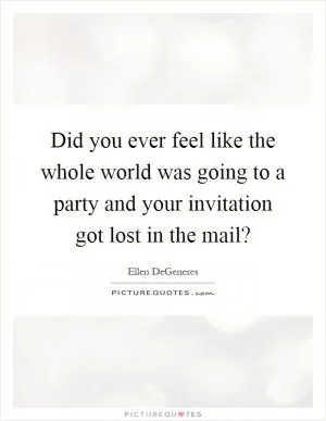 Did you ever feel like the whole world was going to a party and your invitation got lost in the mail? Picture Quote #1