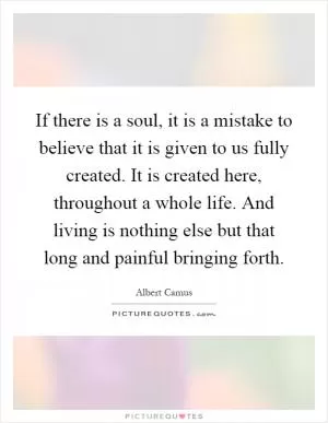 If there is a soul, it is a mistake to believe that it is given to us fully created. It is created here, throughout a whole life. And living is nothing else but that long and painful bringing forth Picture Quote #1