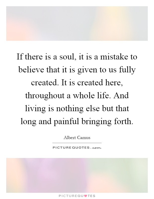 If there is a soul, it is a mistake to believe that it is given to us fully created. It is created here, throughout a whole life. And living is nothing else but that long and painful bringing forth Picture Quote #1