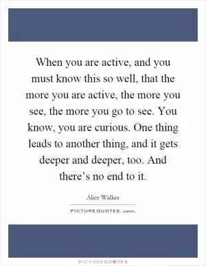 When you are active, and you must know this so well, that the more you are active, the more you see, the more you go to see. You know, you are curious. One thing leads to another thing, and it gets deeper and deeper, too. And there’s no end to it Picture Quote #1