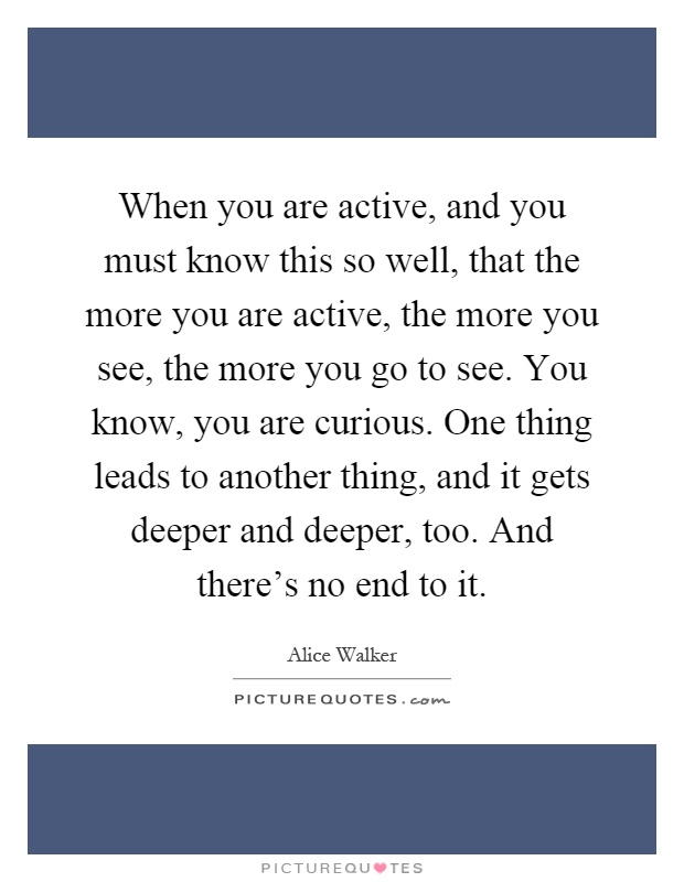 When you are active, and you must know this so well, that the more you are active, the more you see, the more you go to see. You know, you are curious. One thing leads to another thing, and it gets deeper and deeper, too. And there's no end to it Picture Quote #1