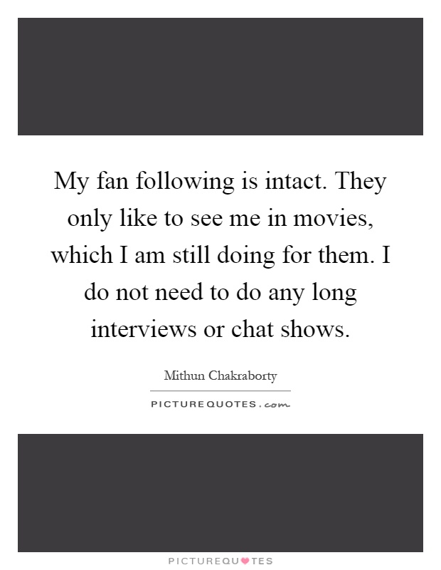 My fan following is intact. They only like to see me in movies, which I am still doing for them. I do not need to do any long interviews or chat shows Picture Quote #1