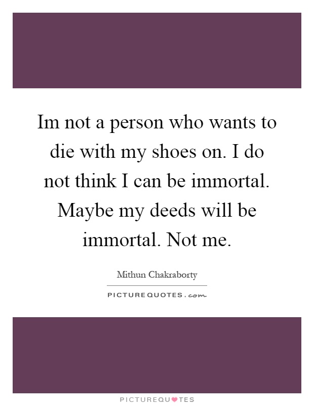 Im not a person who wants to die with my shoes on. I do not think I can be immortal. Maybe my deeds will be immortal. Not me Picture Quote #1