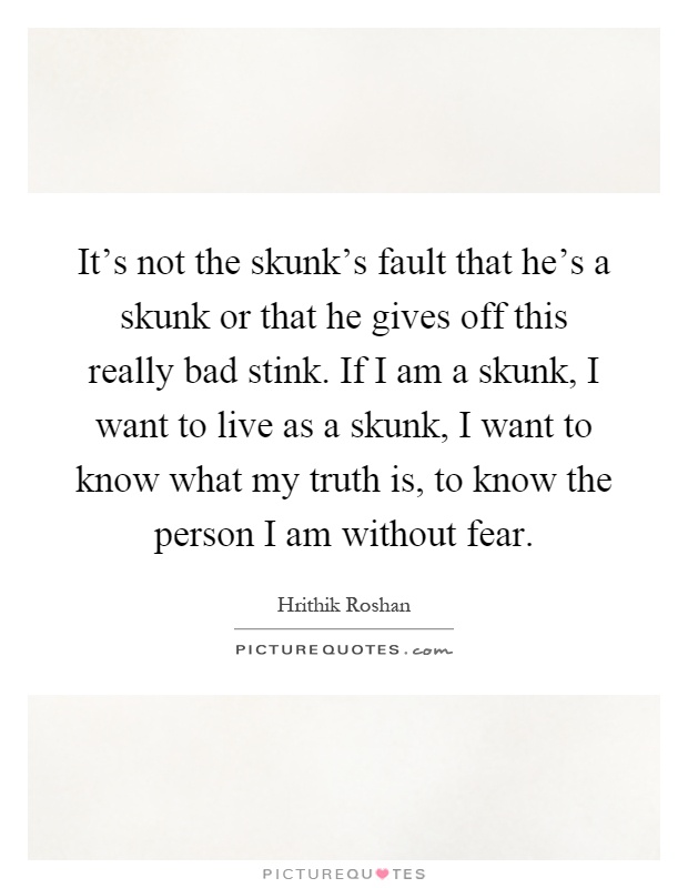 It's not the skunk's fault that he's a skunk or that he gives off this really bad stink. If I am a skunk, I want to live as a skunk, I want to know what my truth is, to know the person I am without fear Picture Quote #1